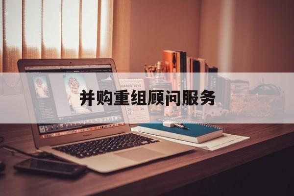 并购重组顾问服务(并购重组顾问主要包括协助咨询人进行什么)新余市