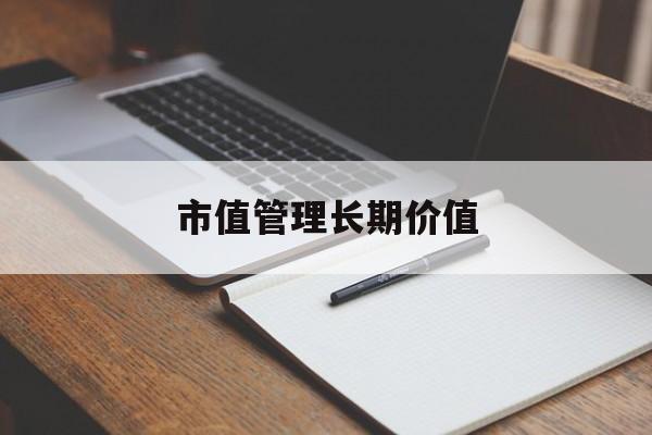 市值管理长期价值(市值管理长期价值是指)新余市